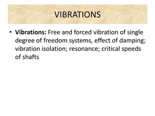 VIBRATIONS
• Vibrations: Free and forced vibration of single
degree of freedom systems, effect of damping;
vibration isolation; resonance; critical speeds
of shafts
 