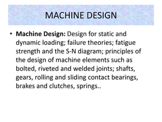 MACHINE DESIGN
• Machine Design: Design for static and
dynamic loading; failure theories; fatigue
strength and the S-N diagram; principles of
the design of machine elements such as
bolted, riveted and welded joints; shafts,
gears, rolling and sliding contact bearings,
brakes and clutches, springs..
 