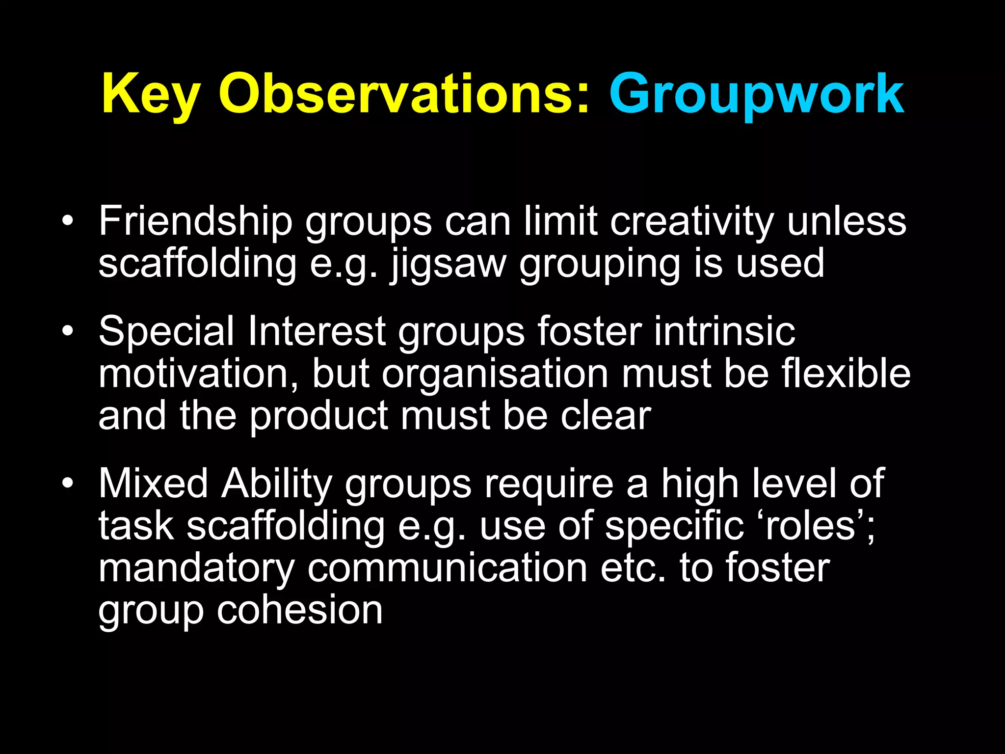 Key   Observations:  Groupwork Friendship groups can limit creativity unless scaffolding e.g. jigsaw grouping is used Special Interest groups foster intrinsic motivation, but organisation must be flexible and the product must be clear Mixed Ability groups require a high level of task scaffolding e.g. use of specific ‘roles’; mandatory communication etc. to foster group cohesion 
