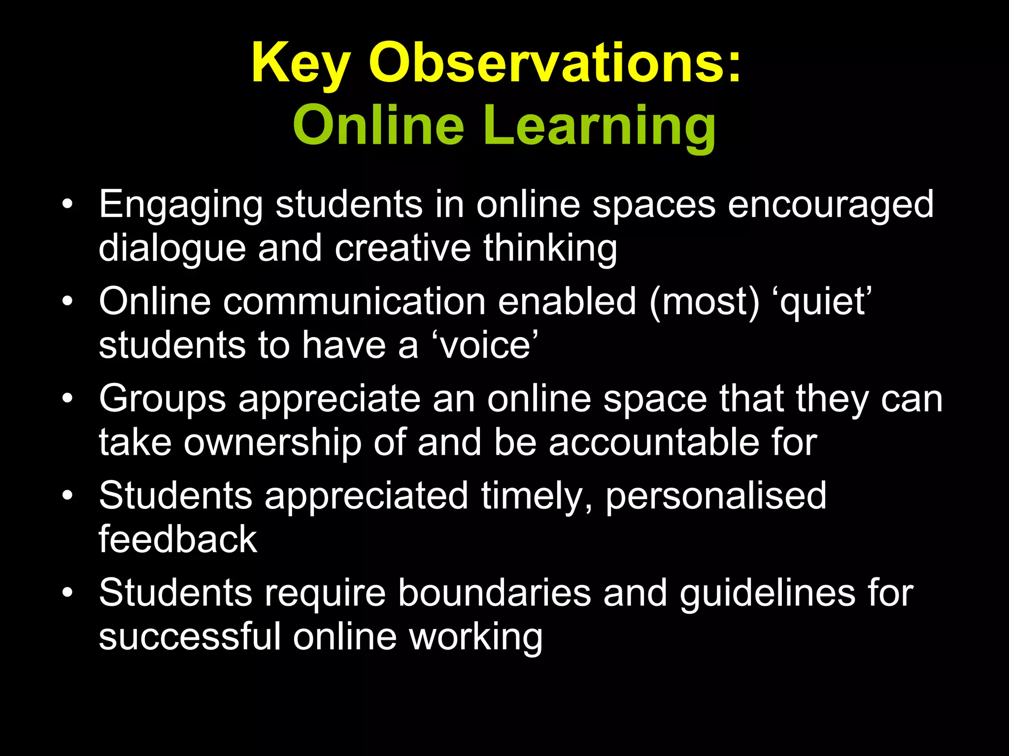 Key   Observations:  Online Learning Engaging students in online spaces encouraged dialogue and creative thinking Online communication enabled (most) ‘quiet’ students to have a ‘voice’ Groups appreciate an online space that they can take ownership of and be accountable for Students appreciated timely, personalised feedback Students require boundaries and guidelines for successful online working 