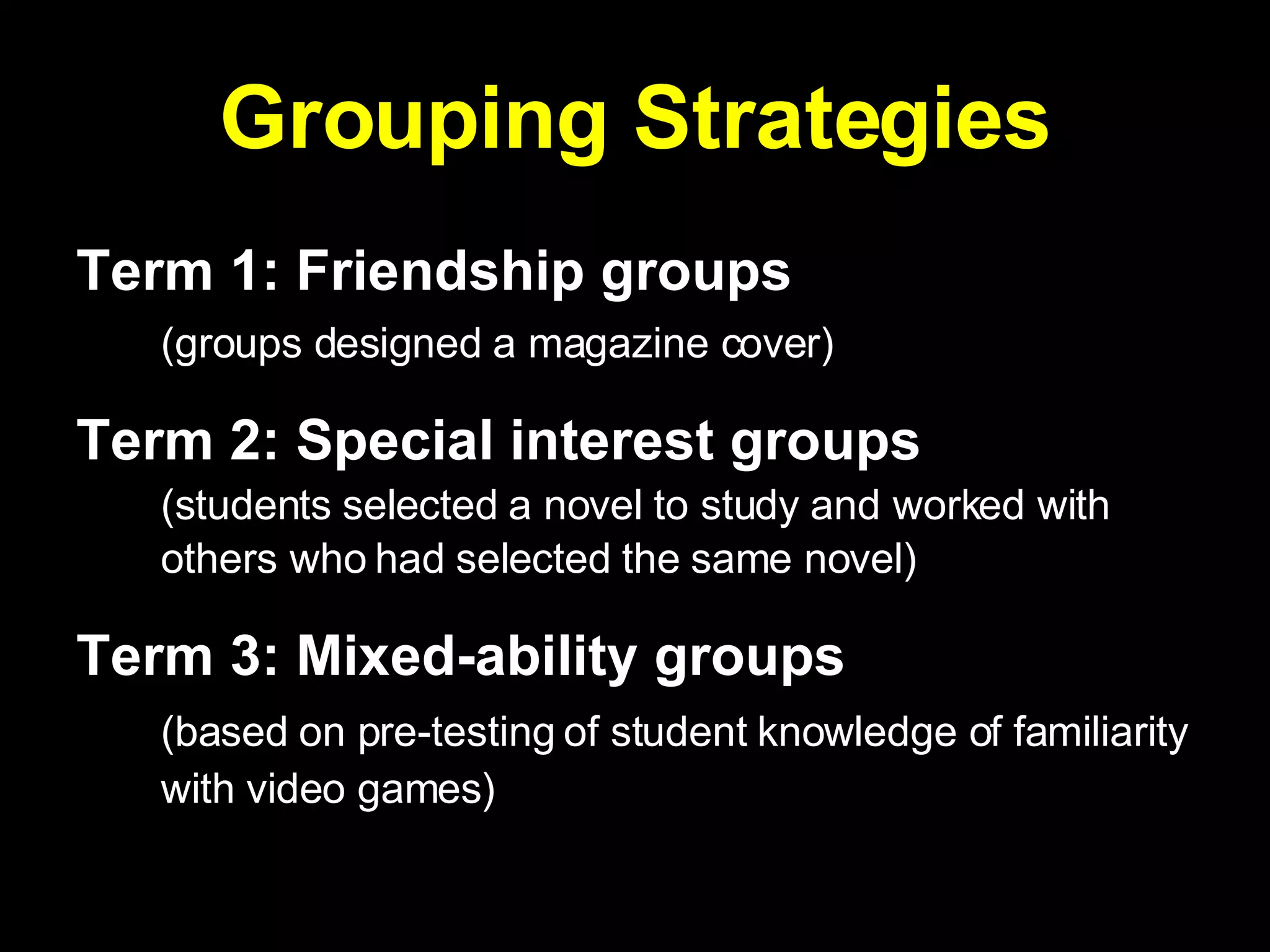 Grouping Strategies Term 1: Friendship groups   (groups designed a magazine cover) Term 2: Special interest groups   (students selected a novel to study and worked with others who had selected the same novel)   Term 3: Mixed-ability groups   (based on pre-testing of student knowledge of familiarity with video games)   