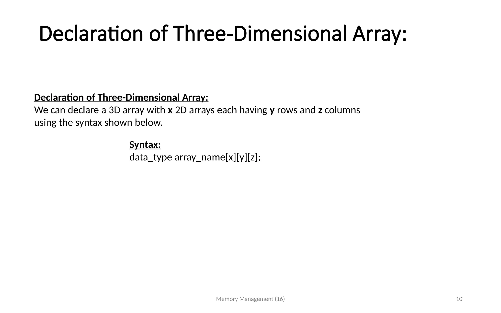 Declaration of Three-Dimensional Array:
Memory Management (16) 10
Declaration of Three-Dimensional Array:
We can declare a 3D array with x 2D arrays each having y rows and z columns
using the syntax shown below.
Syntax:
data_type array_name[x][y][z];
 