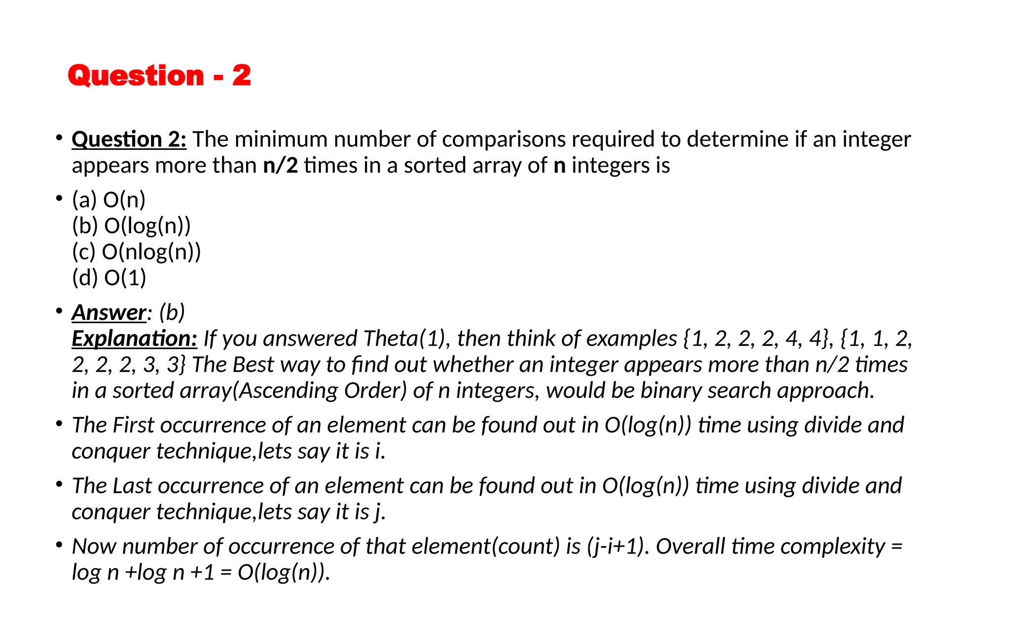 Question - 2
• Question 2: The minimum number of comparisons required to determine if an integer
appears more than n/2 times in a sorted array of n integers is
• (a) O(n)
(b) O(log(n))
(c) O(nlog(n))
(d) O(1)
• Answer: (b)
Explanation: If you answered Theta(1), then think of examples {1, 2, 2, 2, 4, 4}, {1, 1, 2,
2, 2, 2, 3, 3} The Best way to find out whether an integer appears more than n/2 times
in a sorted array(Ascending Order) of n integers, would be binary search approach.
• The First occurrence of an element can be found out in O(log(n)) time using divide and
conquer technique,lets say it is i.
• The Last occurrence of an element can be found out in O(log(n)) time using divide and
conquer technique,lets say it is j.
• Now number of occurrence of that element(count) is (j-i+1). Overall time complexity =
log n +log n +1 = O(log(n)).
 