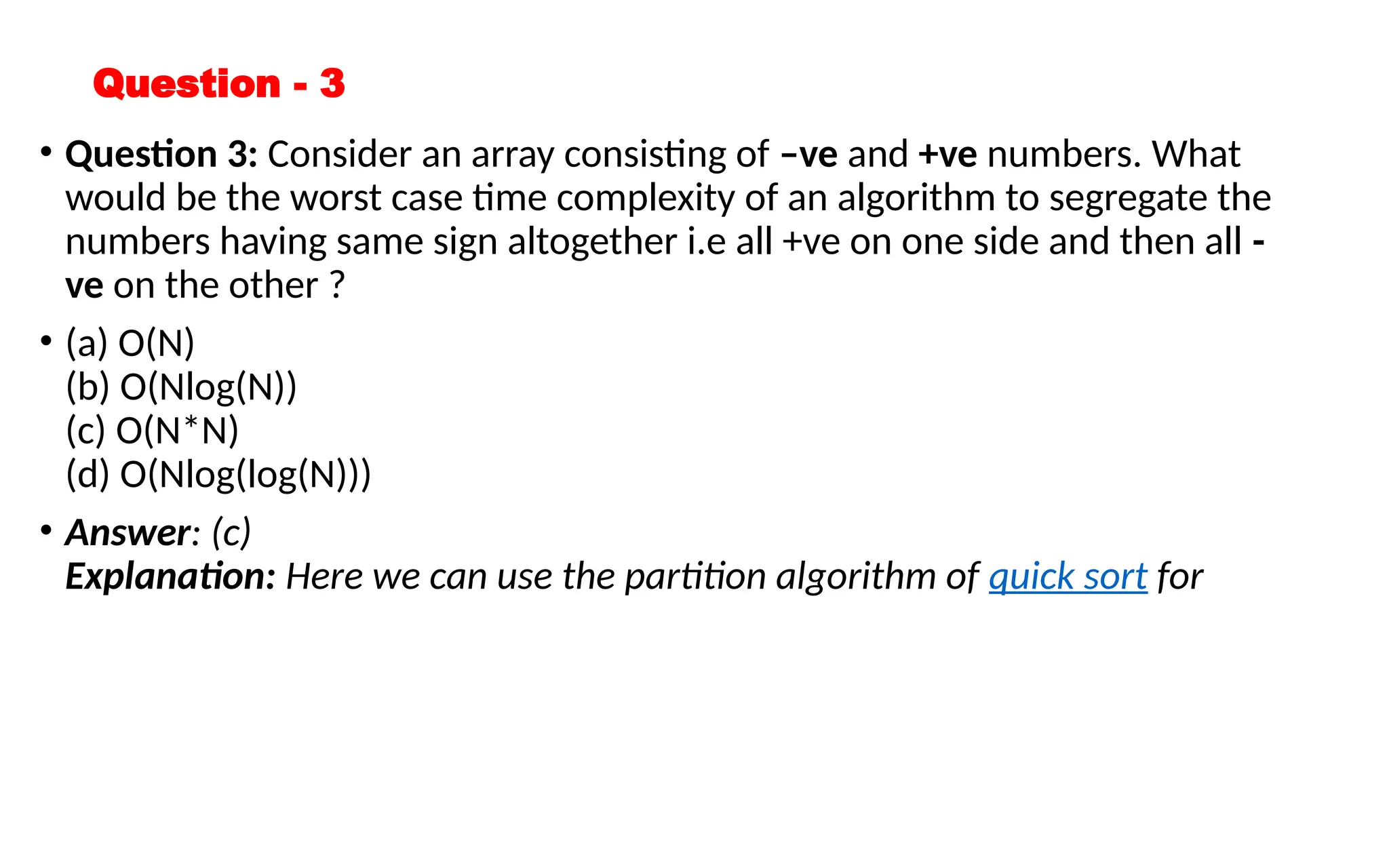 Question - 3
• Question 3: Consider an array consisting of –ve and +ve numbers. What
would be the worst case time complexity of an algorithm to segregate the
numbers having same sign altogether i.e all +ve on one side and then all -
ve on the other ?
• (a) O(N)
(b) O(Nlog(N))
(c) O(N*N)
(d) O(Nlog(log(N)))
• Answer: (c)
Explanation: Here we can use the partition algorithm of quick sort for
 