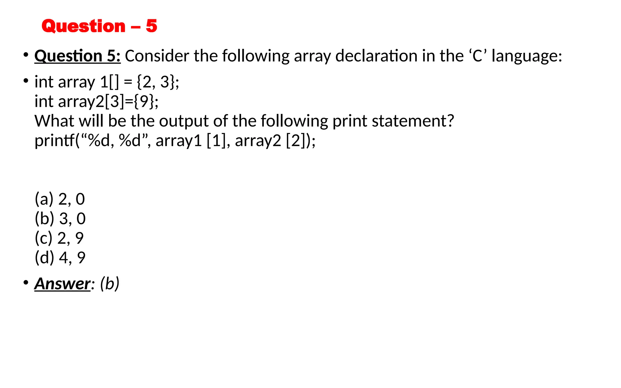 Question – 5
• Question 5: Consider the following array declaration in the ‘C’ language:
• int array 1[] = {2, 3};
int array2[3]={9};
What will be the output of the following print statement?
printf(“%d, %d”, array1 [1], array2 [2]);
(a) 2, 0
(b) 3, 0
(c) 2, 9
(d) 4, 9
• Answer: (b)
 