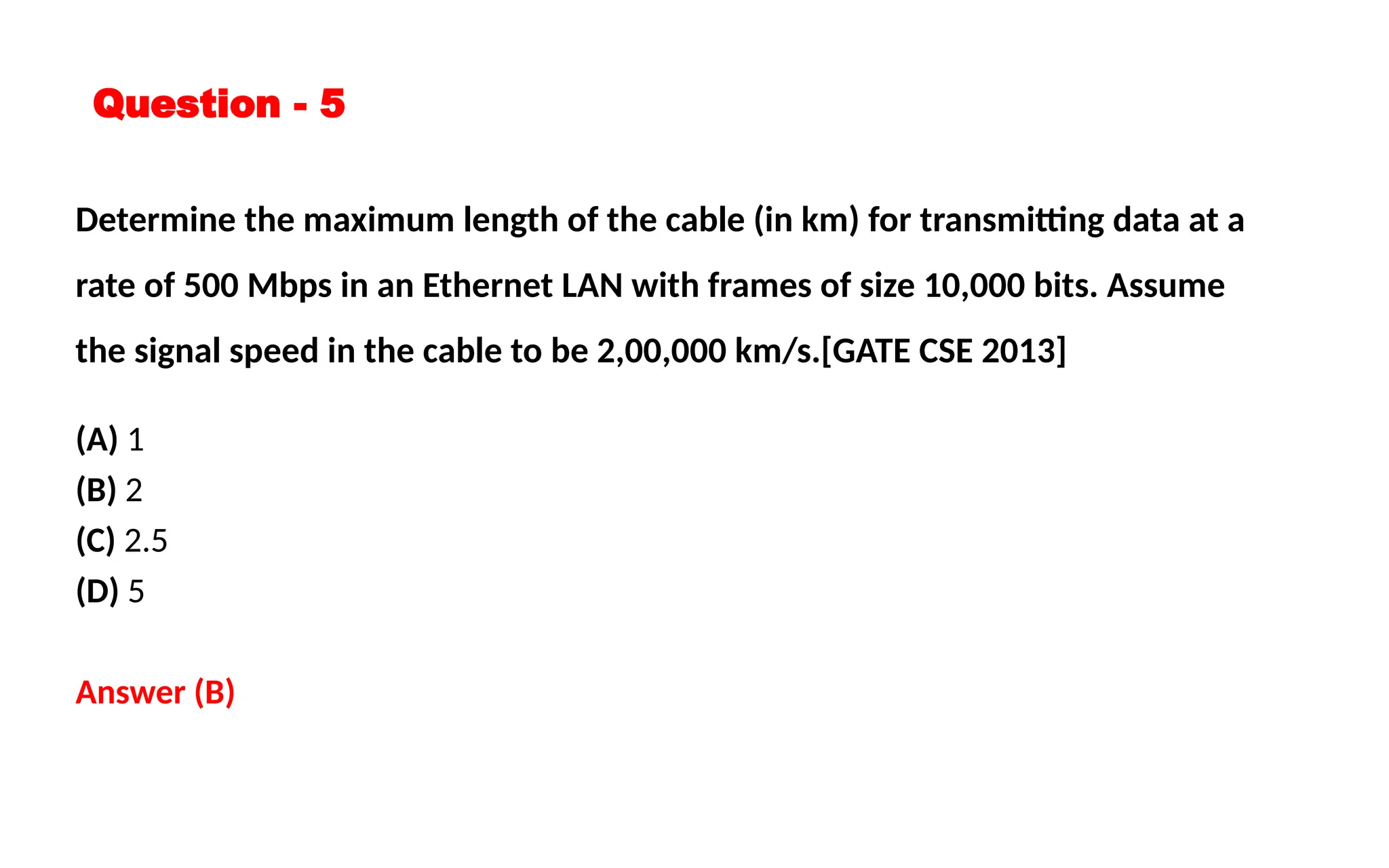Question - 5
Determine the maximum length of the cable (in km) for transmitting data at a
rate of 500 Mbps in an Ethernet LAN with frames of size 10,000 bits. Assume
the signal speed in the cable to be 2,00,000 km/s.[GATE CSE 2013]
(A) 1
(B) 2
(C) 2.5
(D) 5
Answer (B)
 