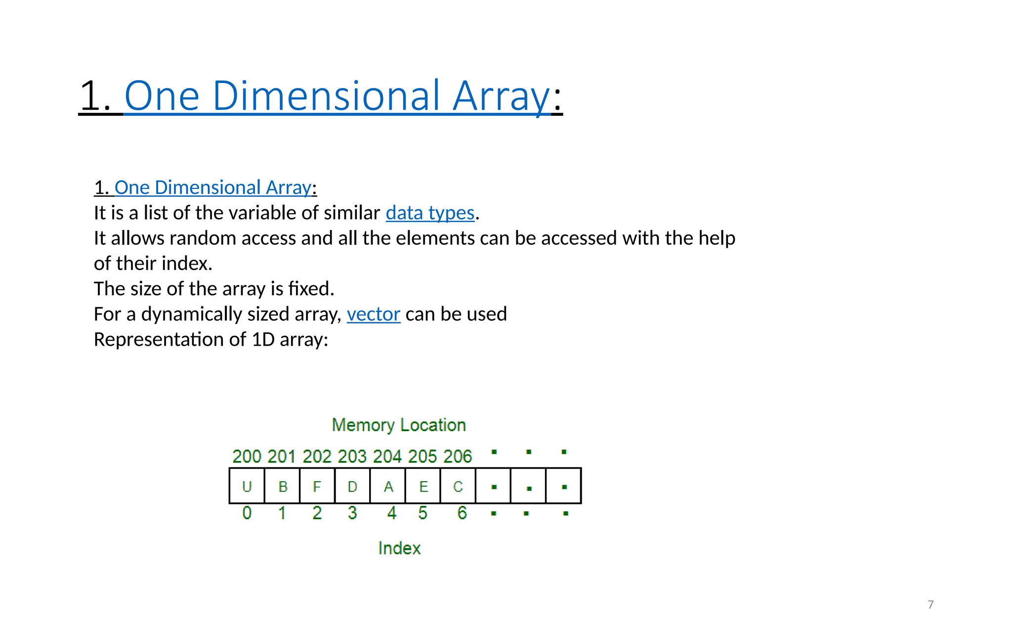 1. One Dimensional Array:
7
1. One Dimensional Array:
It is a list of the variable of similar data types.
It allows random access and all the elements can be accessed with the help
of their index.
The size of the array is fixed.
For a dynamically sized array, vector can be used
Representation of 1D array:
 