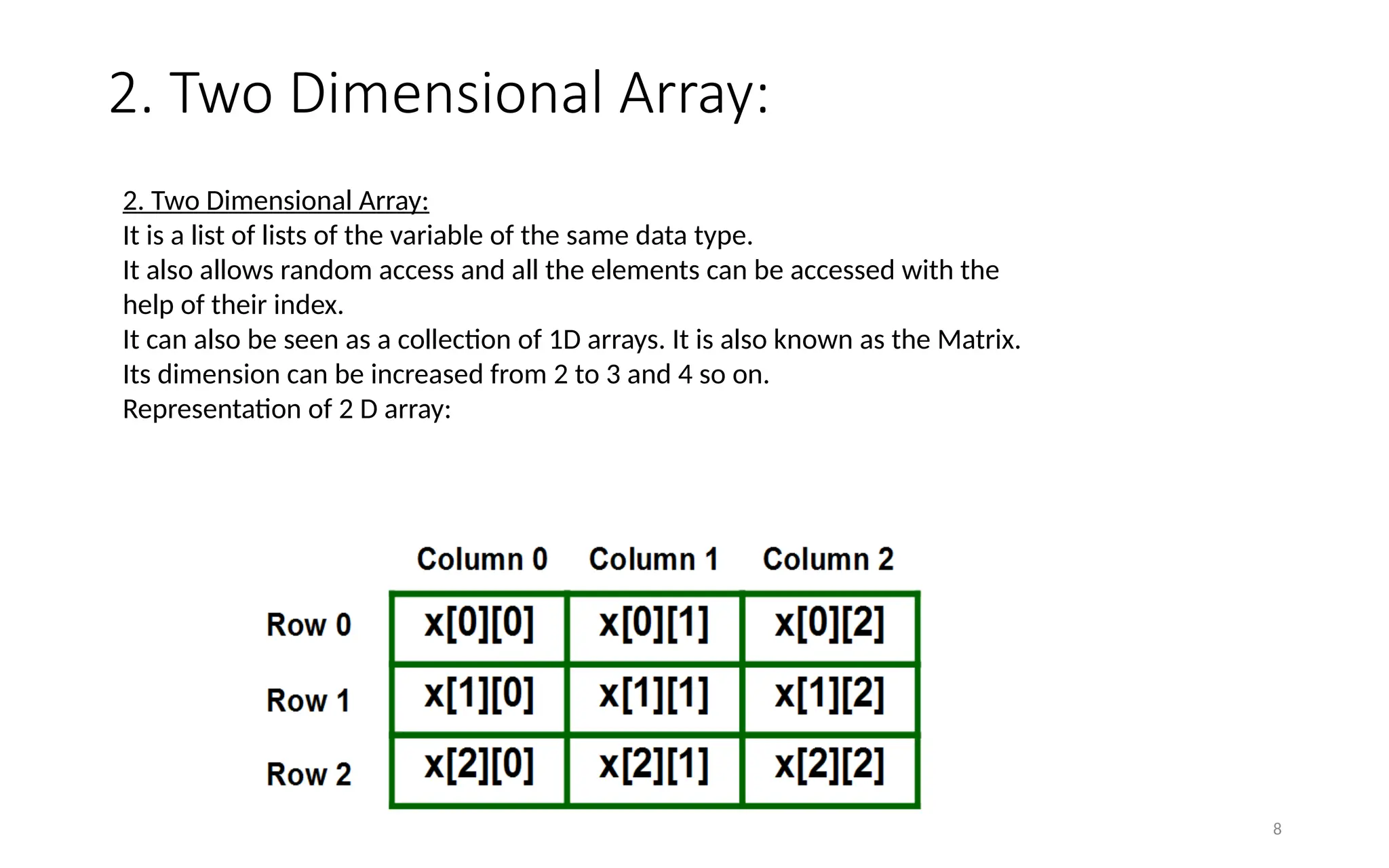 2. Two Dimensional Array:
8
2. Two Dimensional Array:
It is a list of lists of the variable of the same data type.
It also allows random access and all the elements can be accessed with the
help of their index.
It can also be seen as a collection of 1D arrays. It is also known as the Matrix.
Its dimension can be increased from 2 to 3 and 4 so on.
Representation of 2 D array:
 