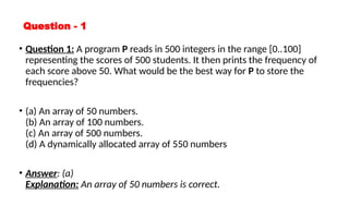Question - 1
• Question 1: A program P reads in 500 integers in the range [0..100]
representing the scores of 500 students. It then prints the frequency of
each score above 50. What would be the best way for P to store the
frequencies?
• (a) An array of 50 numbers.
(b) An array of 100 numbers.
(c) An array of 500 numbers.
(d) A dynamically allocated array of 550 numbers
• Answer: (a)
Explanation: An array of 50 numbers is correct.
 