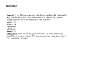 Question 4
Question 7: Let A[1…n] be an array of n distinct numbers. If i < j and A[i] >
A[j], then the pair (i, j) is called an inversion of A. What is the expected
number of inversions in any permutation on n elements ?
(a) n(n-1)/2
(b) n(n-1)/4
(c) n(n+1)/4
(d) 2nlog(n)
Answer: (b)
Explanation: There are n(n-1)/2 pairs such that i < j. For a pair (ai, aj),
probability of being inversion is 1/2. Therefore expected value of inversions =
1/2 * (n(n-1)/2) = n(n-1)/4.
 