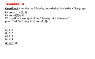 Question – 5
• Question 5: Consider the following array declaration in the ‘C’ language:
• int array 1[] = {2, 3};
int array2[3]={9};
What will be the output of the following print statement?
printf(“%d, %d”, array1 [1], array2 [2]);
(a) 2, 0
(b) 3, 0
(c) 2, 9
(d) 4, 9
• Answer: (b)
 