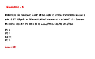 Question - 5
Determine the maximum length of the cable (in km) for transmitting data at a
rate of 500 Mbps in an Ethernet LAN with frames of size 10,000 bits. Assume
the signal speed in the cable to be 2,00,000 km/s.[GATE CSE 2013]
(A) 1
(B) 2
(C) 2.5
(D) 5
Answer (B)
 