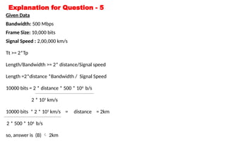Explanation for Question - 5
Given Data
Bandwidth: 500 Mbps
Frame Size: 10,000 bits
Signal Speed : 2,00,000 km/s
Tt >= 2*Tp
Length/Bandwidth >= 2* distance/Signal speed
Length =2*distance *Bandwidth / Signal Speed
10000 bits = 2 * distance * 500 * 106
b/s
2 * 105
km/s
10000 bits * 2 * 105
km/s = distance = 2km
2 * 500 * 106
b/s
so, answer is (B)  2km
 