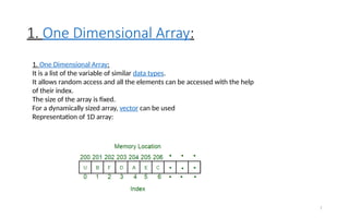 1. One Dimensional Array:
7
1. One Dimensional Array:
It is a list of the variable of similar data types.
It allows random access and all the elements can be accessed with the help
of their index.
The size of the array is fixed.
For a dynamically sized array, vector can be used
Representation of 1D array:
 