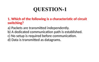 QUESTION-1
1. Which of the following is a characteristic of circuit
switching?
a) Packets are transmitted independently.
b) A dedicated communication path is established.
c) No setup is required before communication.
d) Data is transmitted as datagrams.
 