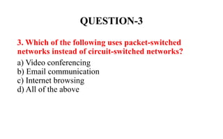 QUESTION-3
3. Which of the following uses packet-switched
networks instead of circuit-switched networks?
a) Video conferencing
b) Email communication
c) Internet browsing
d) All of the above
 