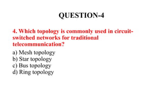 QUESTION-4
4. Which topology is commonly used in circuit-
switched networks for traditional
telecommunication?
a) Mesh topology
b) Star topology
c) Bus topology
d) Ring topology
 