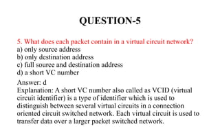 QUESTION-5
5. What does each packet contain in a virtual circuit network?
a) only source address
b) only destination address
c) full source and destination address
d) a short VC number
Answer: d
Explanation: A short VC number also called as VCID (virtual
circuit identifier) is a type of identifier which is used to
distinguish between several virtual circuits in a connection
oriented circuit switched network. Each virtual circuit is used to
transfer data over a larger packet switched network.
 