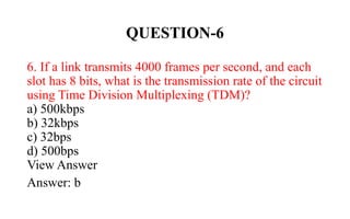 QUESTION-6
6. If a link transmits 4000 frames per second, and each
slot has 8 bits, what is the transmission rate of the circuit
using Time Division Multiplexing (TDM)?
a) 500kbps
b) 32kbps
c) 32bps
d) 500bps
View Answer
Answer: b
 
