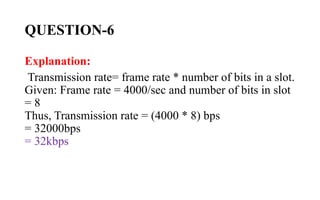 QUESTION-6
Explanation:
Transmission rate= frame rate * number of bits in a slot.
Given: Frame rate = 4000/sec and number of bits in slot
= 8
Thus, Transmission rate = (4000 * 8) bps
= 32000bps
= 32kbps
 
