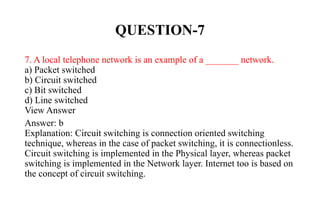 QUESTION-7
7. A local telephone network is an example of a _______ network.
a) Packet switched
b) Circuit switched
c) Bit switched
d) Line switched
View Answer
Answer: b
Explanation: Circuit switching is connection oriented switching
technique, whereas in the case of packet switching, it is connectionless.
Circuit switching is implemented in the Physical layer, whereas packet
switching is implemented in the Network layer. Internet too is based on
the concept of circuit switching.
 