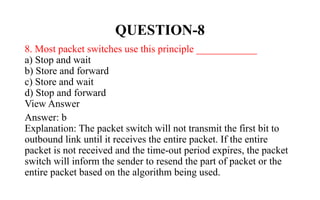 QUESTION-8
8. Most packet switches use this principle ____________
a) Stop and wait
b) Store and forward
c) Store and wait
d) Stop and forward
View Answer
Answer: b
Explanation: The packet switch will not transmit the first bit to
outbound link until it receives the entire packet. If the entire
packet is not received and the time-out period expires, the packet
switch will inform the sender to resend the part of packet or the
entire packet based on the algorithm being used.
 