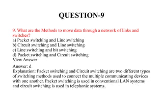 QUESTION-9
9. What are the Methods to move data through a network of links and
switches?
a) Packet switching and Line switching
b) Circuit switching and Line switching
c) Line switching and bit switching
d) Packet switching and Circuit switching
View Answer
Answer: d
Explanation: Packet switching and Circuit switching are two different types
of switching methods used to connect the multiple communicating devices
with one another. Packet switching is used in conventional LAN systems
and circuit switching is used in telephonic systems.
 