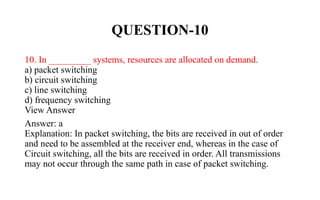 QUESTION-10
10. In _________ systems, resources are allocated on demand.
a) packet switching
b) circuit switching
c) line switching
d) frequency switching
View Answer
Answer: a
Explanation: In packet switching, the bits are received in out of order
and need to be assembled at the receiver end, whereas in the case of
Circuit switching, all the bits are received in order. All transmissions
may not occur through the same path in case of packet switching.
 