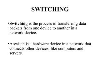SWITCHING
•Switching is the process of transferring data
packets from one device to another in a
network device.
•A switch is a hardware device in a network that
connects other devices, like computers and
servers.
 