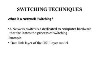 SWITCHING TECHNIQUES
What is a Network Switching?
• A Network switch is a dedicated to computer hardware
that facilitates the process of switching
Example:
• Data link layer of the OSI Layer model
 