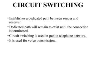 CIRCUIT SWITCHING
• Establishes a dedicated path between sender and
receiver.
• Dedicated path will remain to exist until the connection
is terminated.
• Circuit switching is used in public telephone network.
• It is used for voice transmission.
 
