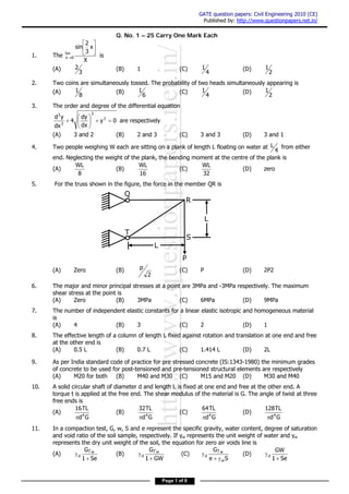 http://www.questionpapers.net.in/
GATE question papers: Civil Engineering 2010 (CE)
Published by: http://www.questionpapers.net.in/
Page 1 of 8
Q. No. 1 – 25 Carry One Mark Each
1. The
X
x
3
2
sin
lim
0x






 is
(A)
3
2 (B) 1 (C)
4
1 (D)
2
1
2. Two coins are simultaneously tossed. The probability of two heads simultaneously appearing is
(A)
8
1 (B)
6
1 (C)
4
1 (D)
2
1
3. The order and degree of the differential equation
0y
dx
dy
4
dx
yd 2
3
3
3






 are respectively
(A) 3 and 2 (B) 2 and 3 (C) 3 and 3 (D) 3 and 1
4. Two people weighing W each are sitting on a plank of length L floating on water at
4
L from either
end. Neglecting the weight of the plank, the bending moment at the centre of the plank is
(A)
8
WL
(B)
16
WL
(C)
32
WL
(D) zero
5. For the truss shown in the figure, the force in the member QR is
(A) Zero (B)
2
p (C) P (D) 2P2
6. The major and minor principal stresses at a point are 3MPa and -3MPa respectively. The maximum
shear stress at the point is
(A) Zero (B) 3MPa (C) 6MPa (D) 9MPa
7. The number of independent elastic constants for a linear elastic isotropic and homogeneous material
is
(A) 4 (B) 3 (C) 2 (D) 1
8. The effective length of a column of length L fixed against rotation and translation at one end and free
at the other end is
(A) 0.5 L (B) 0.7 L (C) 1.414 L (D) 2L
9. As per India standard code of practice for pre stressed concrete (IS:1343-1980) the minimum grades
of concrete to be used for post-tensioned and pre-tensioned structural elements are respectively
(A) M20 for both (B) M40 and M30 (C) M15 and M20 (D) M30 and M40
10. A solid circular shaft of diameter d and length L is fixed at one end and free at the other end. A
torque t is applied at the free end. The shear modulus of the material is G. The angle of twist at three
free ends is
(A)
Gd
TL16
4

(B)
Gd
TL32
4

(C)
Gd
TL64
4

(D)
Gd
TL128
4

11. In a compaction test, G, w, S and e represent the specific gravity, water content, degree of saturation
and void ratio of the soil sample, respectively. If γw represents the unit weight of water and γw
represents the dry unit weight of the soil, the equation for zero air voids line is
(A)
Se1
G w
d


 (B)
GW1
G w
d


 (C)
Se
G
w
w
d


 (D)
Se1
GW
d


Q
T
L
S
R
L
P
 