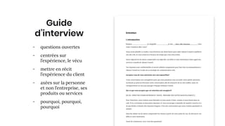 zone image
Guide
d’interview
- questions ouvertes
- centrées sur
l’expérience, le vécu
- mettre en récit
l’expérience du client
- axées sur la personne
et non l’entreprise, ses
produits ou services
- pourquoi, pourquoi,
pourquoi
 