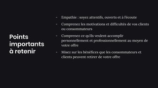 Points
importants
à retenir
- Empathie : soyez attentifs, ouverts et à l’écoute
- Comprenez les motivations et difﬁcultés de vos clients
ou consommateurs
- Comprenez ce qu’ils veulent accomplir
personnellement et professionnellement au moyen de
votre offre
- Misez sur les bénéﬁces que les consommateurs et
clients peuvent retirer de votre offre
 