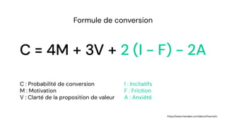 C = 4M + 3V + 2 (I - F) - 2A
Formule de conversion
C : Probabilité de conversion
M : Motivation
V : Clarté de la proposition de valeur
I : Incitatifs
F : Friction
A : Anxiété
https://www.meclabs.com/about/heuristic
 