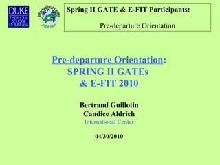 Spring II GATE & E-FIT Participants:   Pre-departure Orientation Pre-departure Orientation : SPRING II GATEs  & E-FIT 2010 Bertrand Guillotin Candice Aldrich International Center 04/30/2010 