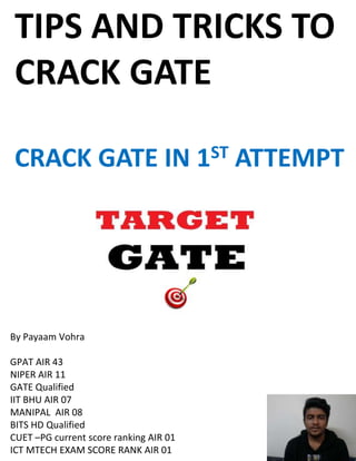 By Payaam Vohra
GPAT AIR 43
NIPER AIR 11
GATE Qualified
IIT BHU AIR 07
MANIPAL AIR 08
BITS HD Qualified
CUET –PG current score ranking AIR 01
ICT MTECH EXAM SCORE RANK AIR 01
TIPS AND TRICKS TO
CRACK GATE
CRACK GATE IN 1ST ATTEMPT
 