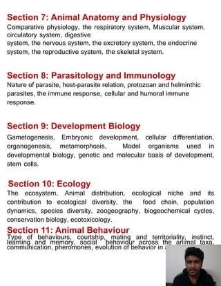 Section 7: Animal Anatomy and Physiology
Comparative physiology, the respiratory system, Muscular system,
circulatory system, digestive
system, the nervous system, the excretory system, the endocrine
system, the reproductive system, the skeletal system.
Section 8: Parasitology and Immunology
Nature of parasite, host-parasite relation, protozoan and helminthic
parasites, the immune response, cellular and humoral immune
response.
Section 9: Development Biology
Gametogenesis, Embryonic development, cellular differentiation,
organogenesis, metamorphosis, Model organisms used in
developmental biology, genetic and molecular basis of development,
stem cells.
Section 10: Ecology
The ecosystem, Animal distribution, ecological niche and its
contribution to ecological diversity, the food chain, population
dynamics, species diversity, zoogeography, biogeochemical cycles,
conservation biology, ecotoxicology.
Section 11: Animal Behaviour
Type of behaviours, courtship, mating and territoriality, instinct,
learning and memory, social behaviour across the animal taxa,
communication, pheromones, evolution of behavior in animals.
167 of 171
 