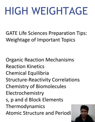 HIGH WEIGHTAGE
GATE Life Sciences Preparation Tips:
Weightage of Important Topics
Organic Reaction Mechanisms
Reaction Kinetics
Chemical Equilibria
Structure-Reactivity Correlations
Chemistry of Biomolecules
Electrochemistry
s, p and d Block Elements
Thermodynamics
Atomic Structure and Periodicity
 