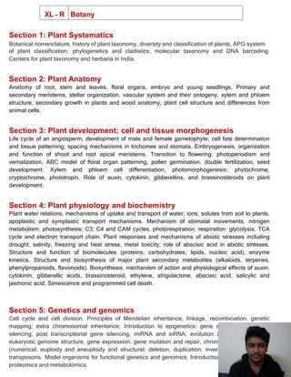 XL - R Botany
Section 1: Plant Systematics
Botanical nomenclature, history of plant taxonomy, diversity and classification of plants, APG system
of plant classification; phylogenetics and cladistics, molecular taxonomy and DNA barcoding;
Centers for plant taxonomy and herbaria in India.
Section 2: Plant Anatomy
Anatomy of root, stem and leaves, floral organs, embryo and young seedlings, Primary and
secondary meristems, stellar organization, vascular system and their ontogeny, xylem and phloem
structure, secondary growth in plants and wood anatomy, plant cell structure and differences from
animal cells.
Section 3: Plant development; cell and tissue morphogenesis
Life cycle of an angiosperm, development of male and female gametophyte; cell fate determination
and tissue patterning; spacing mechanisms in trichomes and stomata. Embryogenesis, organization
and function of shoot and root apical meristems. Transition to flowering: photoperiodism and
vernalization, ABC model of floral organ patterning, pollen germination, double fertilization, seed
development; Xylem and phloem cell differentiation, photomorphogenesis; phytochrome,
cryptochrome, phototropin. Role of auxin, cytokinin, gibberellins, and brassinosteroids on plant
development.
Section 4: Plant physiology and biochemistry
Plant water relations, mechanisms of uptake and transport of water, ions, solutes from soil to plants,
apoplastic and symplastic transport mechanisms. Mechanism of stomatal movements, nitrogen
metabolism, photosynthesis; C3, C4 and CAM cycles, photorespiration, respiration: glycolysis, TCA
cycle and electron transport chain. Plant responses and mechanisms of abiotic stresses including
drought, salinity, freezing and heat stress, metal toxicity; role of abscisic acid in abiotic stresses.
Structure and function of biomolecules (proteins, carbohydrates, lipids, nucleic acid), enzyme
kinetics. Structure and biosynthesis of major plant secondary metabolites (alkaloids, terpenes,
phenylpropanoids, flavonoids). Biosynthesis, mechanism of action and physiological effects of auxin,
cytokinin, gibberellic acids, brassinosteroid, ethylene, strigolactone, abscisic acid, salicylic and
jasmonic acid. Senescence and programmed cell death.
Section 5: Genetics and genomics
Cell cycle and cell division. Principles of Mendelian inheritance, linkage, recombination, genetic
mapping; extra chromosomal inheritance; Introduction to epigenetics; gene silencing- transgene
silencing, post transcriptional gene silencing, miRNA and siRNA; evolution and organization of
eukaryotic genome structure, gene expression, gene mutation and repair, chromosomal aberrations
(numerical: euploidy and aneuploidy and structural: deletion, duplication, inversion, translocation),
transposons. Model organisms for functional genetics and genomics; Introduction to transcriptomics,
proteomics and metabolomics.
 
