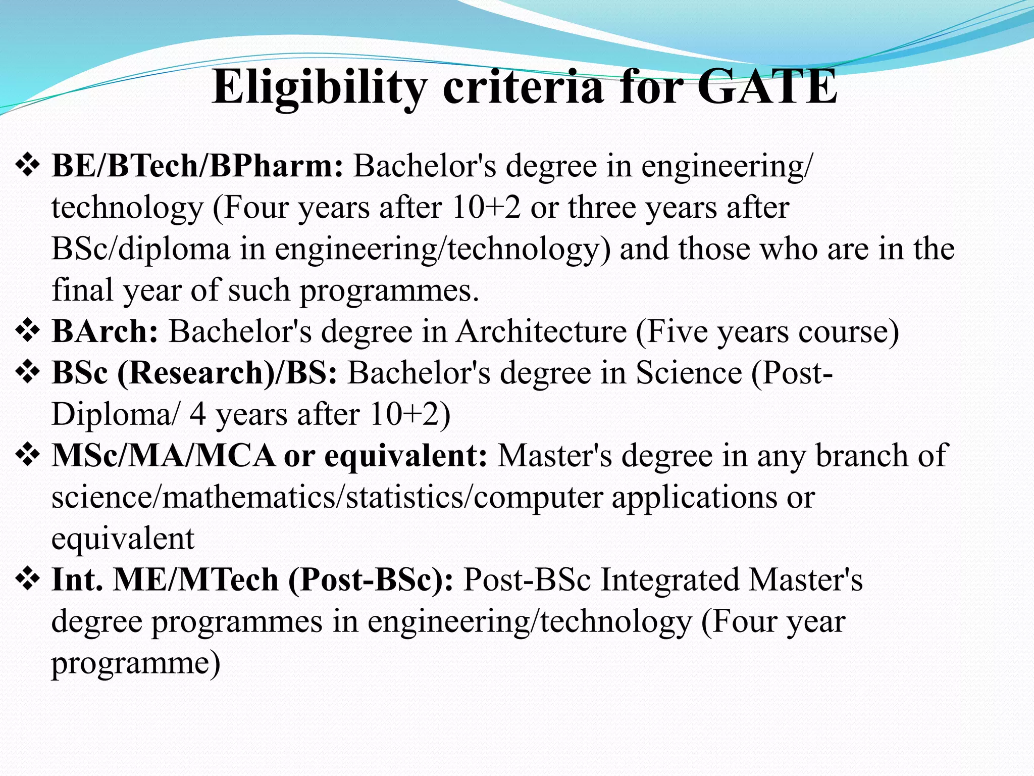 Eligibility criteria for GATE
 BE/BTech/BPharm: Bachelor's degree in engineering/
technology (Four years after 10+2 or three years after
BSc/diploma in engineering/technology) and those who are in the
final year of such programmes.
 BArch: Bachelor's degree in Architecture (Five years course)
 BSc (Research)/BS: Bachelor's degree in Science (Post-
Diploma/ 4 years after 10+2)
 MSc/MA/MCA or equivalent: Master's degree in any branch of
science/mathematics/statistics/computer applications or
equivalent
 Int. ME/MTech (Post-BSc): Post-BSc Integrated Master's
degree programmes in engineering/technology (Four year
programme)
 