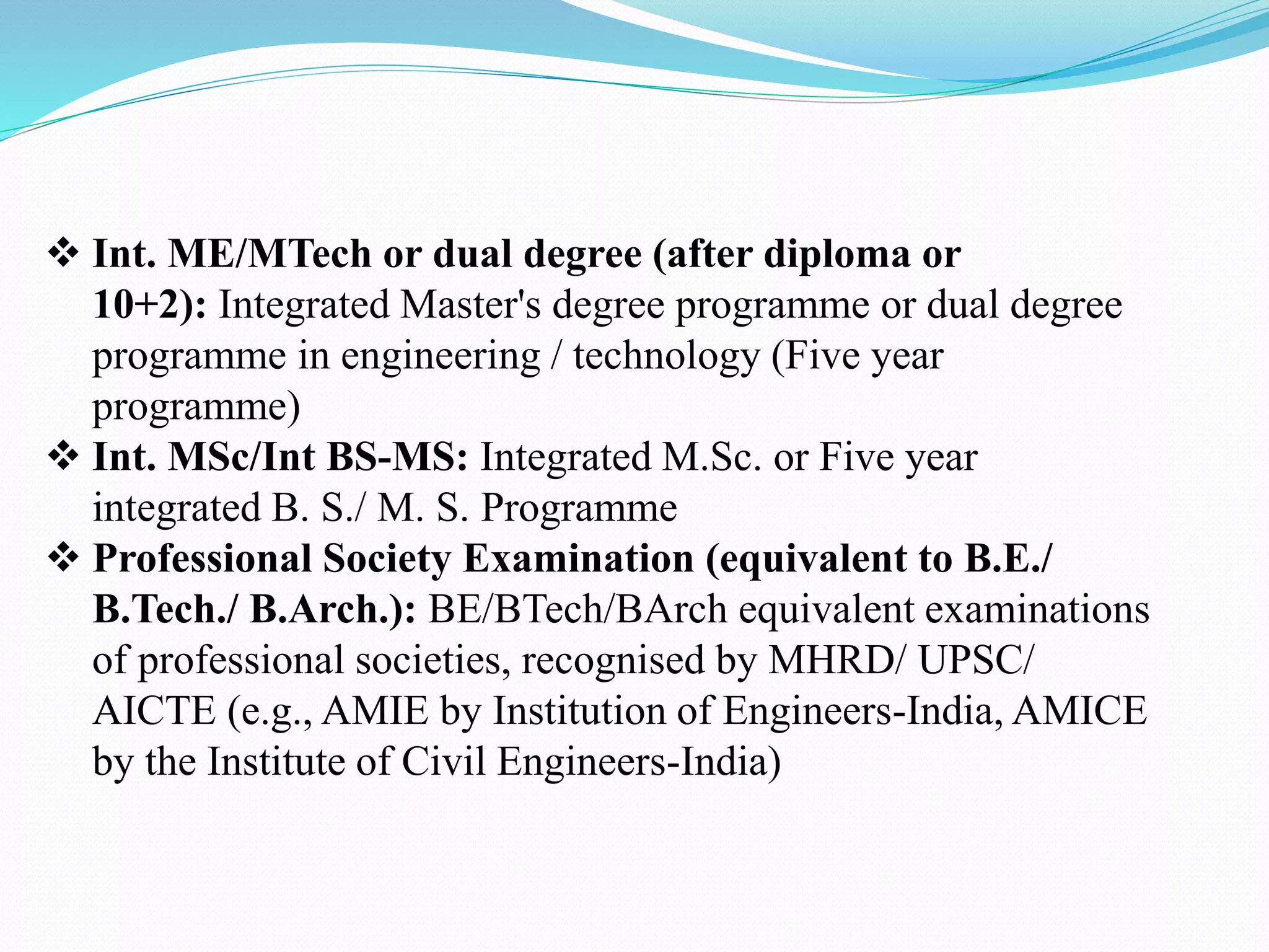  Int. ME/MTech or dual degree (after diploma or
10+2): Integrated Master's degree programme or dual degree
programme in engineering / technology (Five year
programme)
 Int. MSc/Int BS-MS: Integrated M.Sc. or Five year
integrated B. S./ M. S. Programme
 Professional Society Examination (equivalent to B.E./
B.Tech./ B.Arch.): BE/BTech/BArch equivalent examinations
of professional societies, recognised by MHRD/ UPSC/
AICTE (e.g., AMIE by Institution of Engineers-India, AMICE
by the Institute of Civil Engineers-India)
 