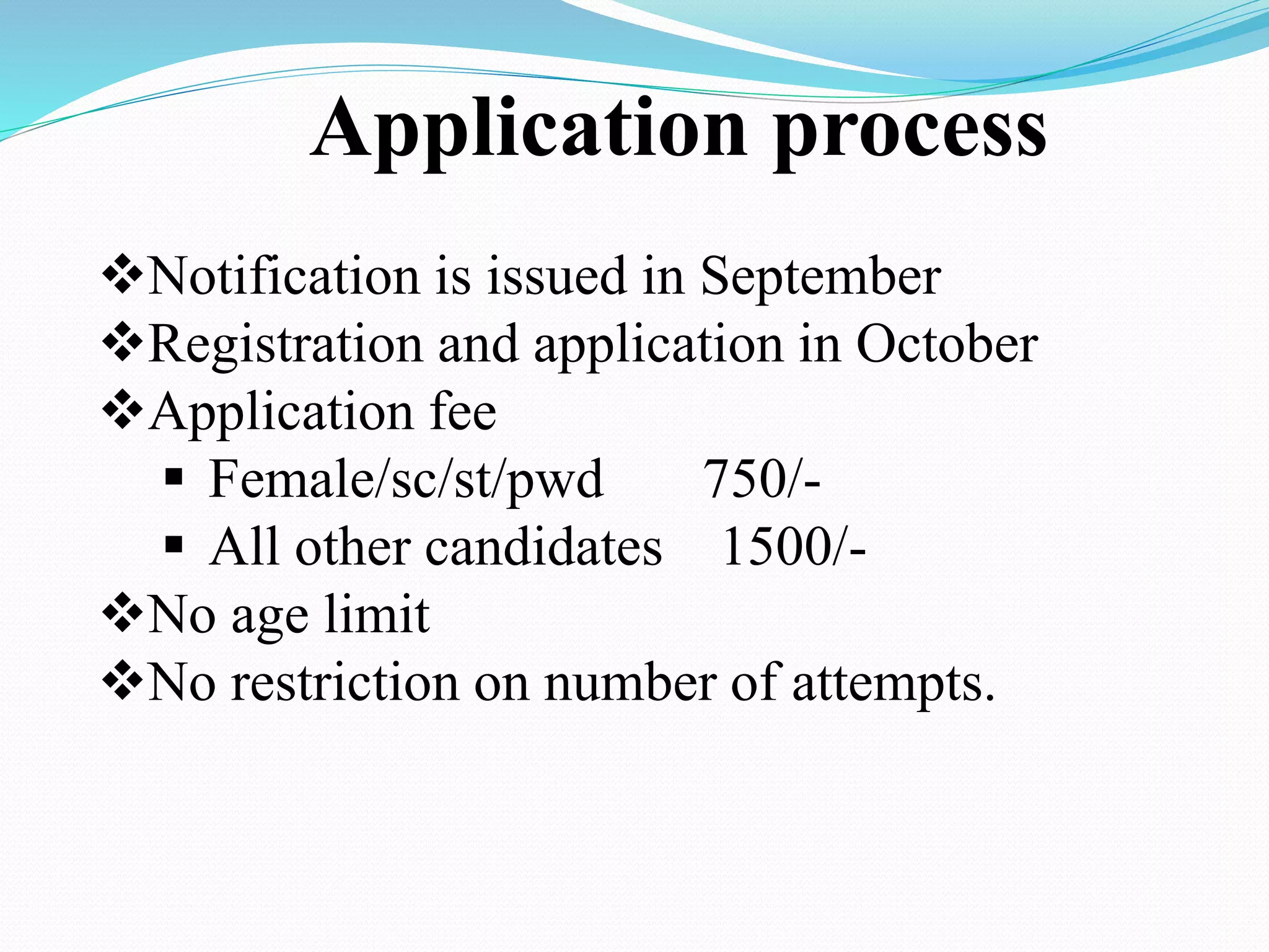 Application process
Notification is issued in September
Registration and application in October
Application fee
 Female/sc/st/pwd 750/-
 All other candidates 1500/-
No age limit
No restriction on number of attempts.
 