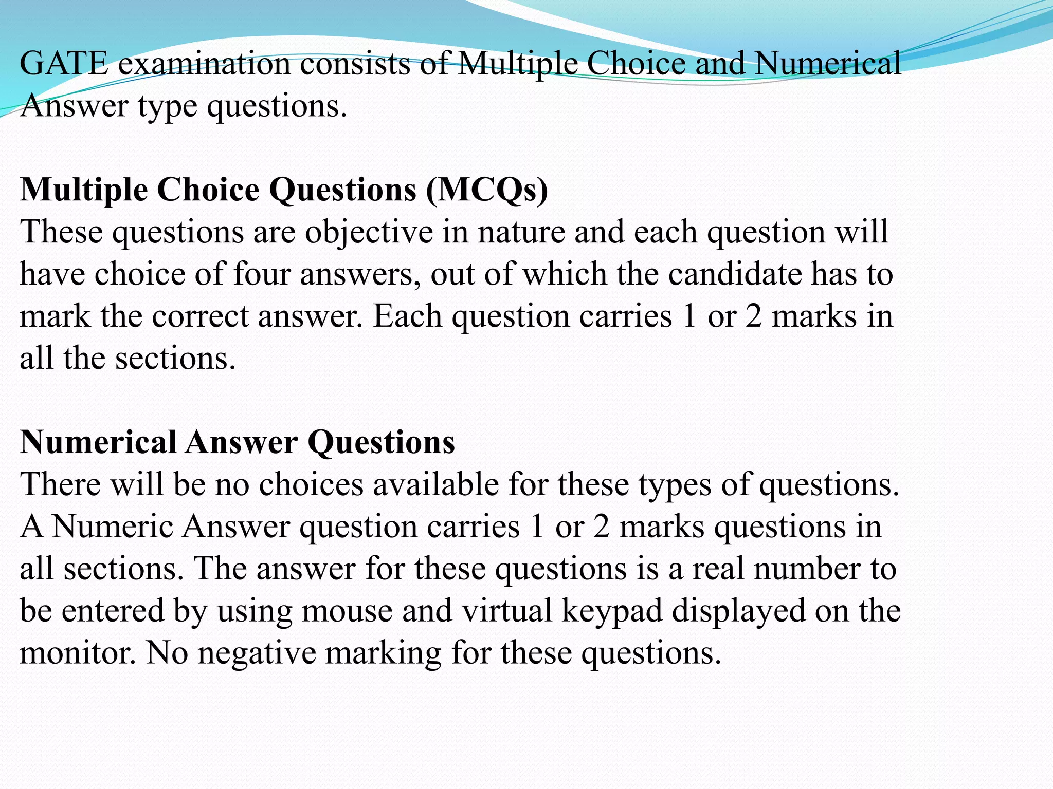 GATE examination consists of Multiple Choice and Numerical
Answer type questions.
Multiple Choice Questions (MCQs)
These questions are objective in nature and each question will
have choice of four answers, out of which the candidate has to
mark the correct answer. Each question carries 1 or 2 marks in
all the sections.
Numerical Answer Questions
There will be no choices available for these types of questions.
A Numeric Answer question carries 1 or 2 marks questions in
all sections. The answer for these questions is a real number to
be entered by using mouse and virtual keypad displayed on the
monitor. No negative marking for these questions.
 