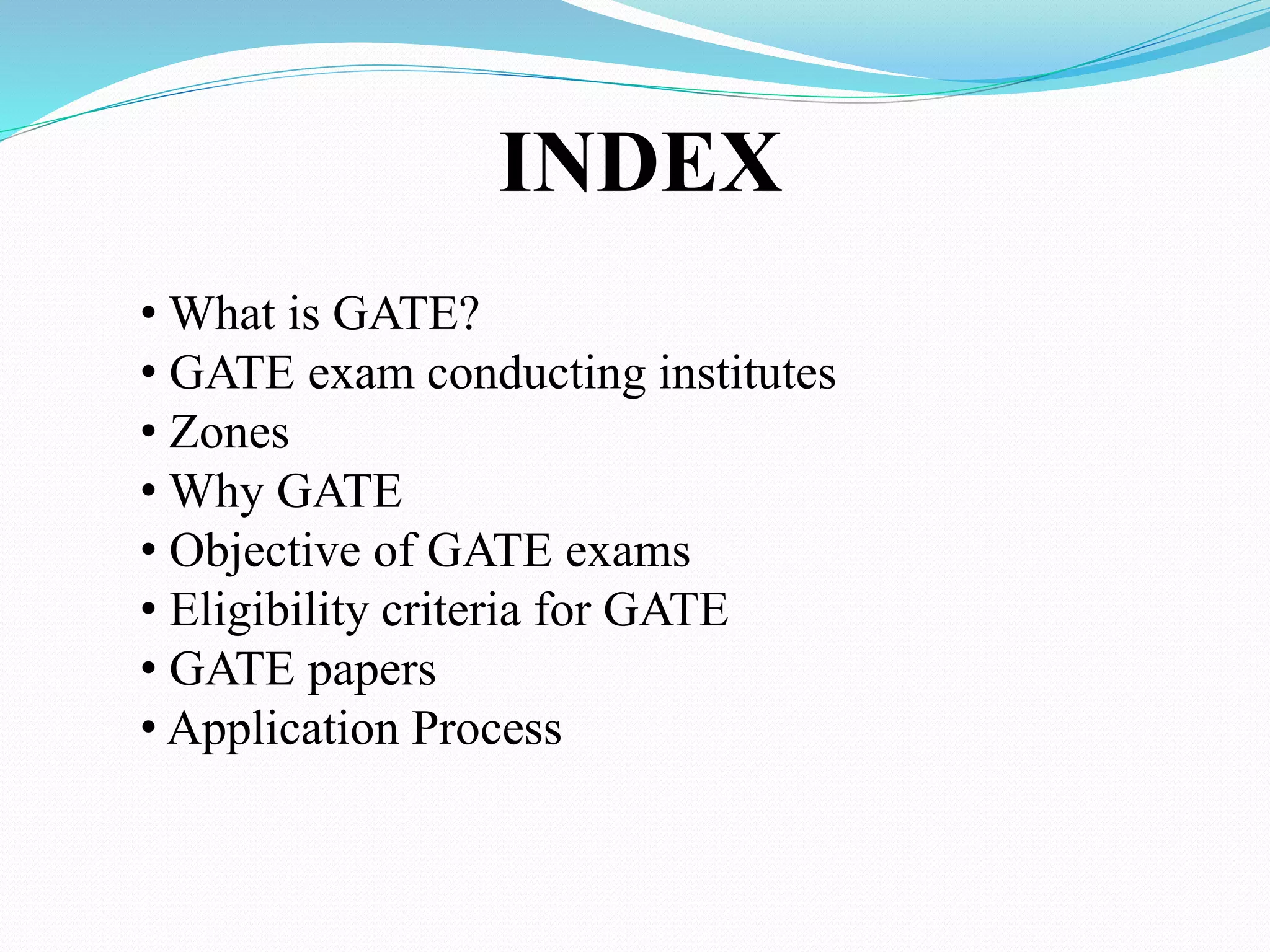INDEX
• What is GATE?
• GATE exam conducting institutes
• Zones
• Why GATE
• Objective of GATE exams
• Eligibility criteria for GATE
• GATE papers
• Application Process
 