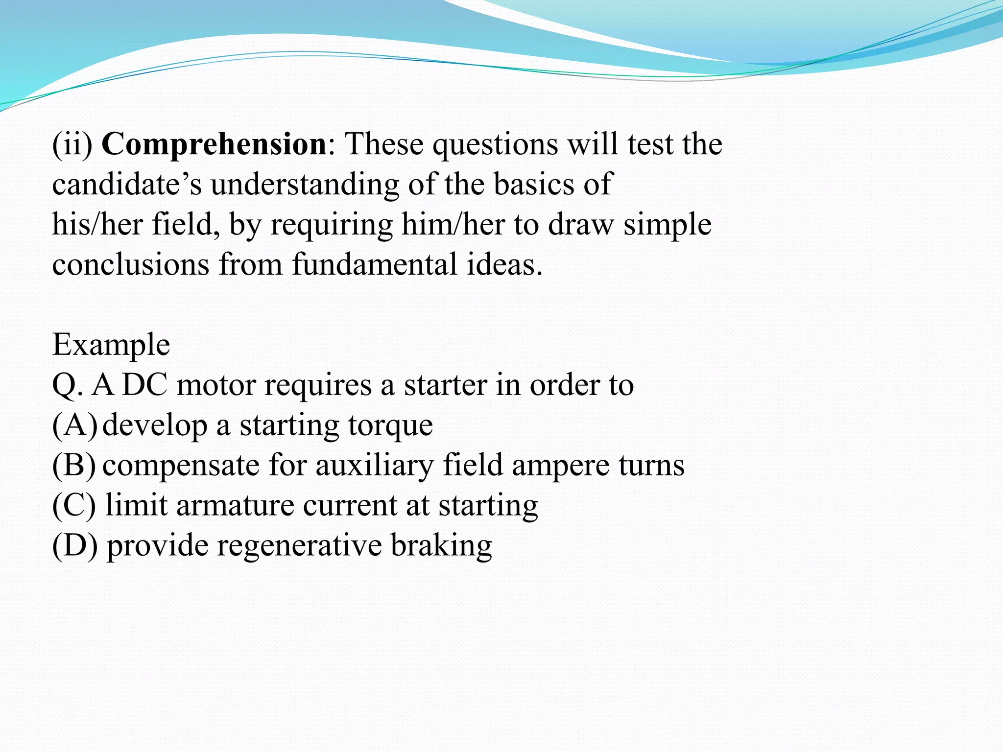 (ii) Comprehension: These questions will test the
candidate’s understanding of the basics of
his/her field, by requiring him/her to draw simple
conclusions from fundamental ideas.
Example
Q. A DC motor requires a starter in order to
(A)develop a starting torque
(B) compensate for auxiliary field ampere turns
(C) limit armature current at starting
(D) provide regenerative braking
 