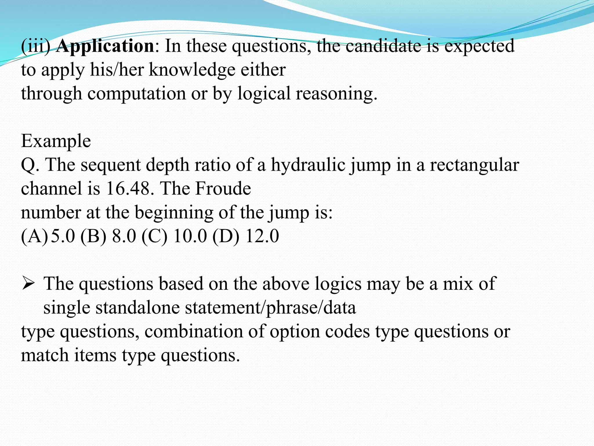 (iii) Application: In these questions, the candidate is expected
to apply his/her knowledge either
through computation or by logical reasoning.
Example
Q. The sequent depth ratio of a hydraulic jump in a rectangular
channel is 16.48. The Froude
number at the beginning of the jump is:
(A)5.0 (B) 8.0 (C) 10.0 (D) 12.0
 The questions based on the above logics may be a mix of
single standalone statement/phrase/data
type questions, combination of option codes type questions or
match items type questions.
 