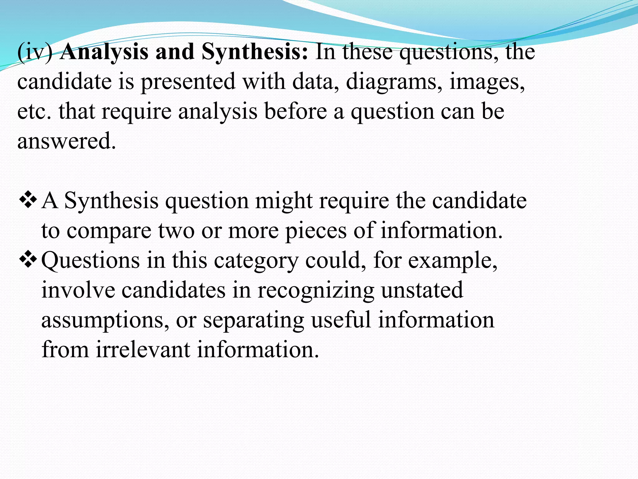 (iv) Analysis and Synthesis: In these questions, the
candidate is presented with data, diagrams, images,
etc. that require analysis before a question can be
answered.
A Synthesis question might require the candidate
to compare two or more pieces of information.
Questions in this category could, for example,
involve candidates in recognizing unstated
assumptions, or separating useful information
from irrelevant information.
 
