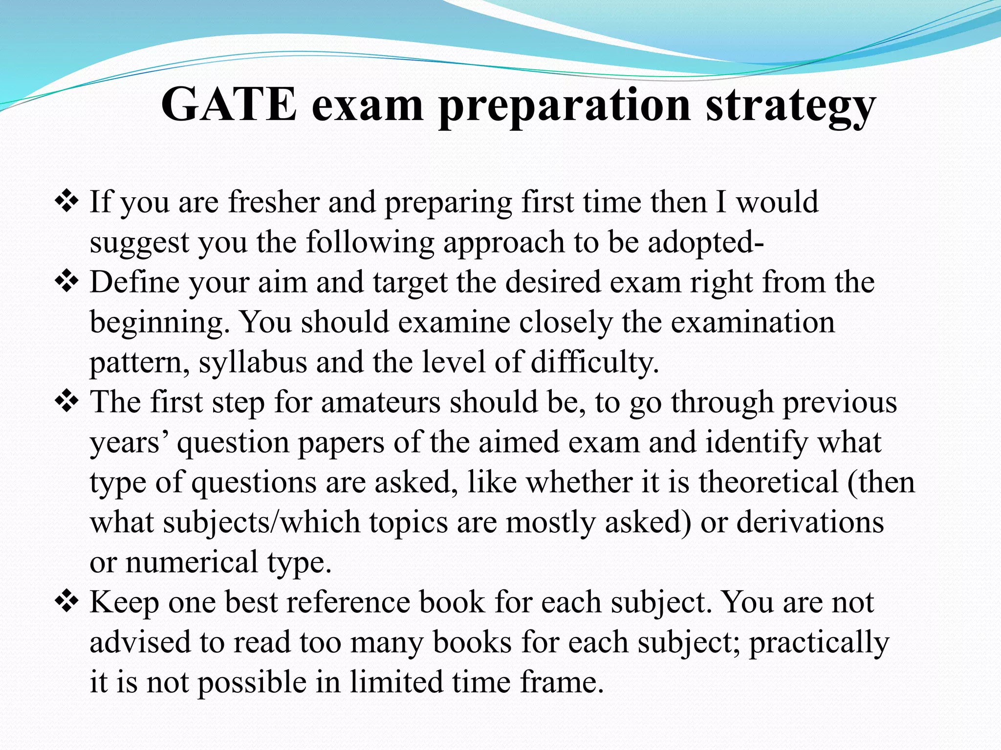 GATE exam preparation strategy
 If you are fresher and preparing first time then I would
suggest you the following approach to be adopted-
 Define your aim and target the desired exam right from the
beginning. You should examine closely the examination
pattern, syllabus and the level of difficulty.
 The first step for amateurs should be, to go through previous
years’ question papers of the aimed exam and identify what
type of questions are asked, like whether it is theoretical (then
what subjects/which topics are mostly asked) or derivations
or numerical type.
 Keep one best reference book for each subject. You are not
advised to read too many books for each subject; practically
it is not possible in limited time frame.
 