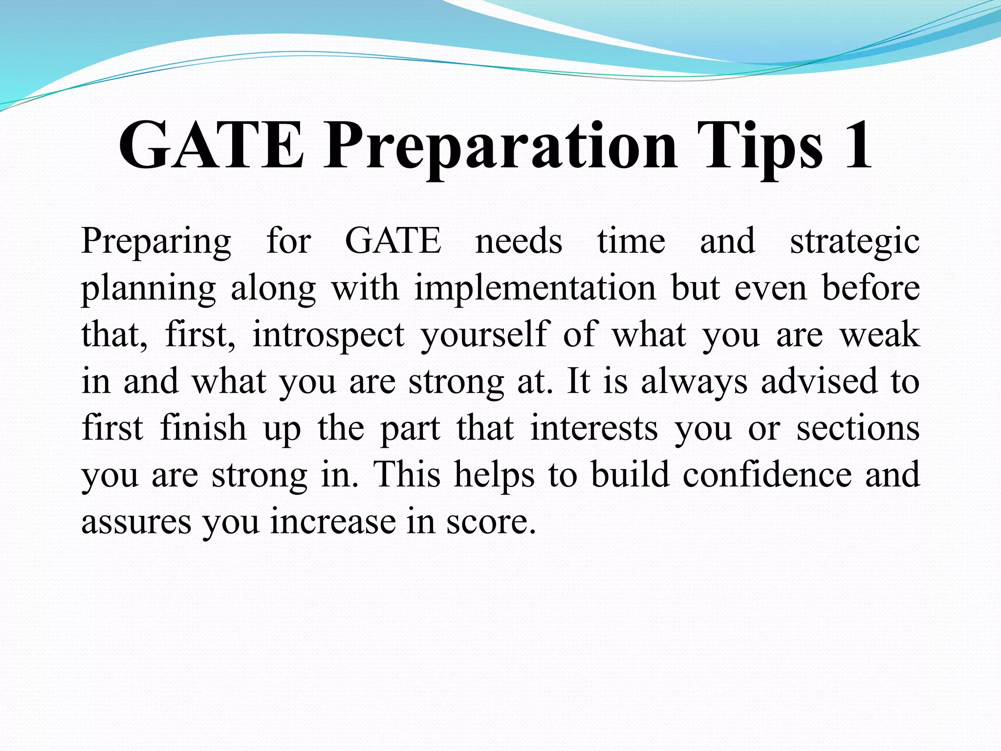 GATE Preparation Tips 1
Preparing for GATE needs time and strategic
planning along with implementation but even before
that, first, introspect yourself of what you are weak
in and what you are strong at. It is always advised to
first finish up the part that interests you or sections
you are strong in. This helps to build confidence and
assures you increase in score.
 